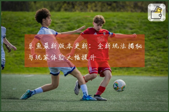 乐鱼最新版本更新：全新玩法揭秘与玩家体验大幅提升